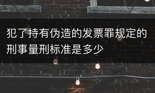 犯了持有伪造的发票罪规定的刑事量刑标准是多少