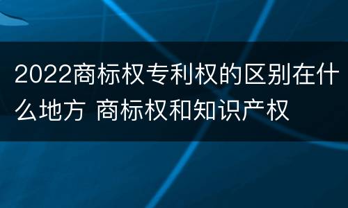 2022商标权专利权的区别在什么地方 商标权和知识产权
