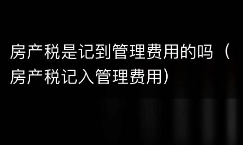 房产税是记到管理费用的吗（房产税记入管理费用）