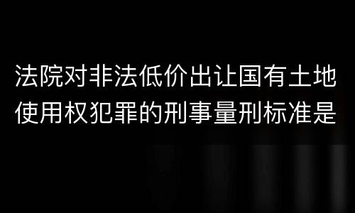 法院对非法低价出让国有土地使用权犯罪的刑事量刑标准是什么