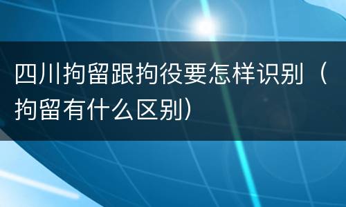 四川拘留跟拘役要怎样识别（拘留有什么区别）