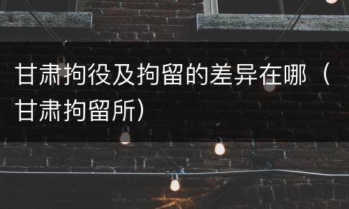 甘肃拘役及拘留的差异在哪（甘肃拘留所）