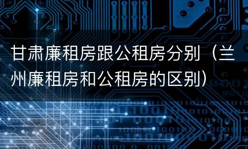 甘肃廉租房跟公租房分别（兰州廉租房和公租房的区别）