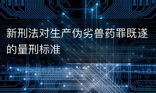 新刑法对生产伪劣兽药罪既遂的量刑标准