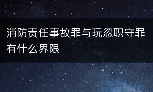 消防责任事故罪与玩忽职守罪有什么界限