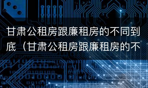 甘肃公租房跟廉租房的不同到底（甘肃公租房跟廉租房的不同到底有多少）