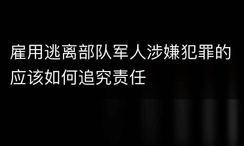 雇用逃离部队军人涉嫌犯罪的应该如何追究责任