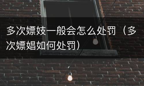 多次嫖妓一般会怎么处罚（多次嫖娼如何处罚）