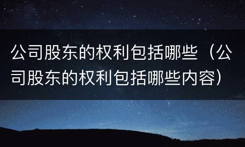 公司股东的权利包括哪些（公司股东的权利包括哪些内容）
