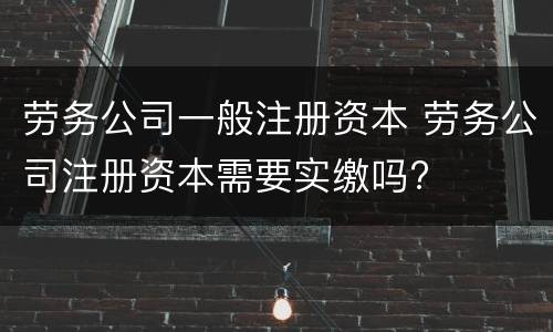 劳务公司一般注册资本 劳务公司注册资本需要实缴吗?