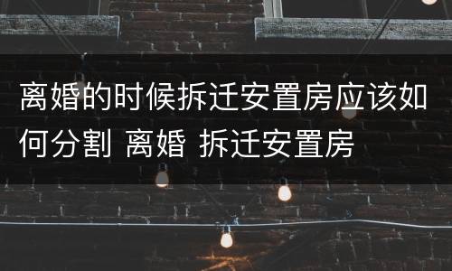 离婚的时候拆迁安置房应该如何分割 离婚 拆迁安置房