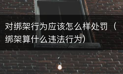 对绑架行为应该怎么样处罚（绑架算什么违法行为）