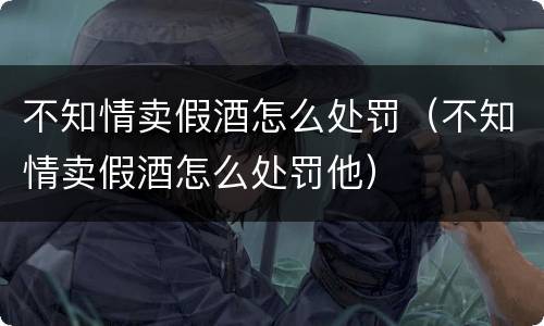 不知情卖假酒怎么处罚（不知情卖假酒怎么处罚他）