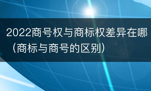 2022商号权与商标权差异在哪（商标与商号的区别）