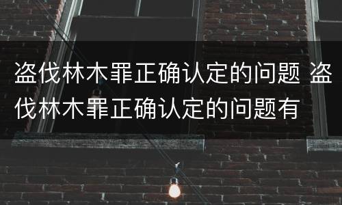 盗伐林木罪正确认定的问题 盗伐林木罪正确认定的问题有