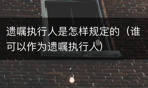 遗嘱执行人是怎样规定的（谁可以作为遗嘱执行人）