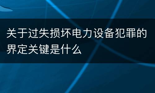 关于过失损坏电力设备犯罪的界定关键是什么