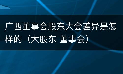 广西董事会股东大会差异是怎样的（大股东 董事会）