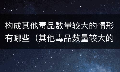 构成其他毒品数量较大的情形有哪些（其他毒品数量较大的标准）