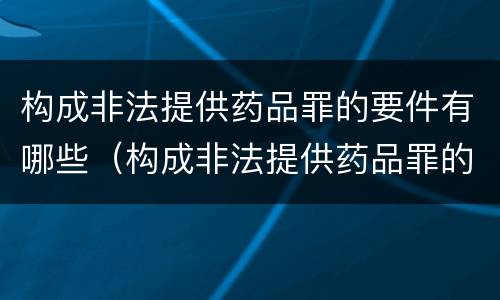 构成非法提供药品罪的要件有哪些（构成非法提供药品罪的要件有哪些内容）
