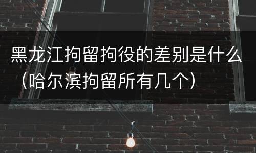 黑龙江拘留拘役的差别是什么（哈尔滨拘留所有几个）