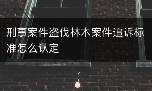 刑事案件盗伐林木案件追诉标准怎么认定