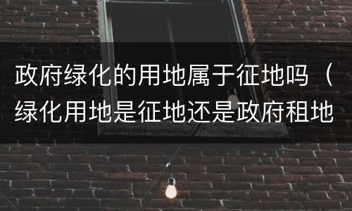 政府绿化的用地属于征地吗（绿化用地是征地还是政府租地）
