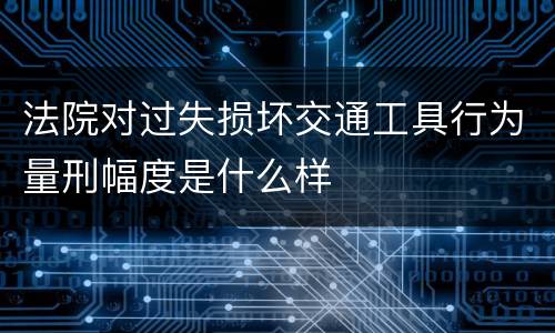 法院对过失损坏交通工具行为量刑幅度是什么样