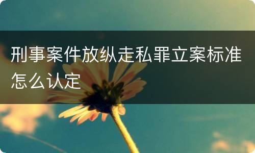 刑事案件放纵走私罪立案标准怎么认定