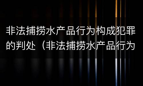 非法捕捞水产品行为构成犯罪的判处（非法捕捞水产品行为构成犯罪的判处）