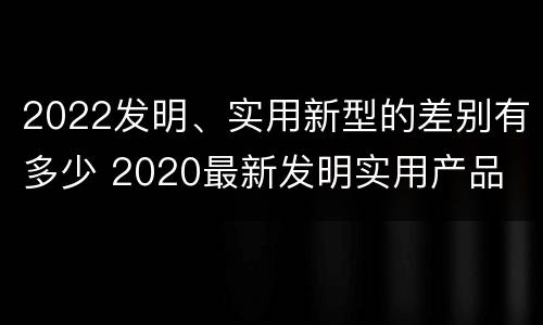 2022发明、实用新型的差别有多少 2020最新发明实用产品