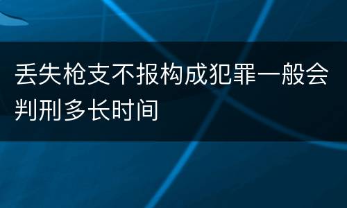 丢失枪支不报构成犯罪一般会判刑多长时间