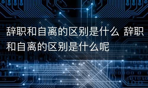 辞职和自离的区别是什么 辞职和自离的区别是什么呢