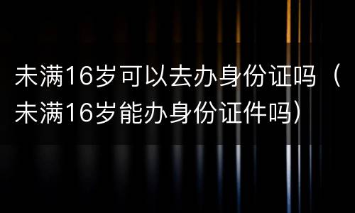 未满16岁可以去办身份证吗（未满16岁能办身份证件吗）