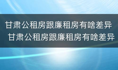 甘肃公租房跟廉租房有啥差异 甘肃公租房跟廉租房有啥差异吗