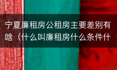 宁夏廉租房公租房主要差别有啥（什么叫廉租房什么条件什么叫公租房）