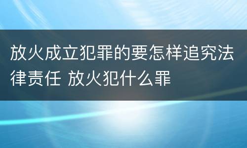 放火成立犯罪的要怎样追究法律责任 放火犯什么罪