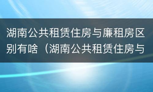 湖南公共租赁住房与廉租房区别有啥（湖南公共租赁住房与廉租房区别有啥不一样）