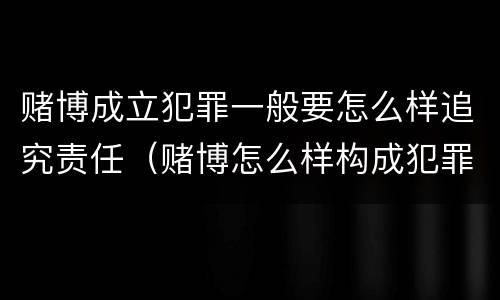 赌博成立犯罪一般要怎么样追究责任（赌博怎么样构成犯罪）
