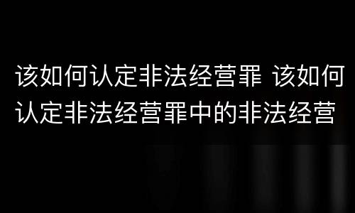 该如何认定非法经营罪 该如何认定非法经营罪中的非法经营
