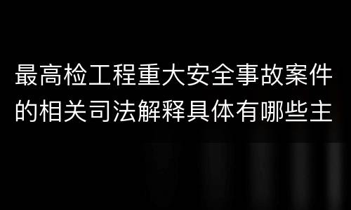 最高检工程重大安全事故案件的相关司法解释具体有哪些主要内容