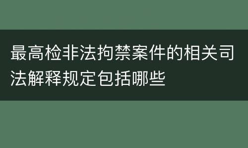 最高检非法拘禁案件的相关司法解释规定包括哪些