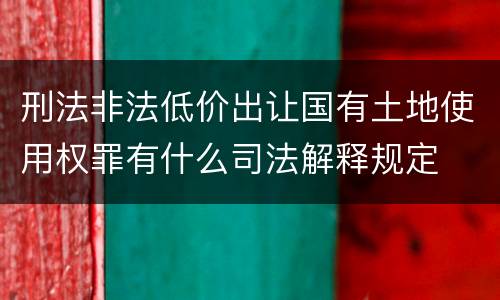 刑法非法低价出让国有土地使用权罪有什么司法解释规定