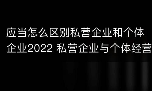 应当怎么区别私营企业和个体企业2022 私营企业与个体经营企业的区别