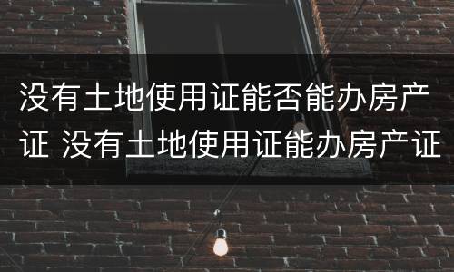 没有土地使用证能否能办房产证 没有土地使用证能办房产证吗?