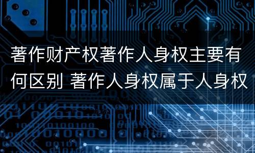 著作财产权著作人身权主要有何区别 著作人身权属于人身权还是财产权