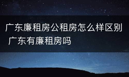 广东廉租房公租房怎么样区别 广东有廉租房吗