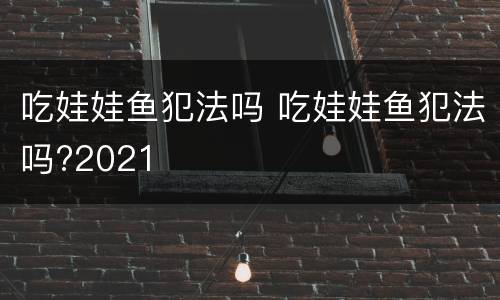 吃娃娃鱼犯法吗 吃娃娃鱼犯法吗?2021