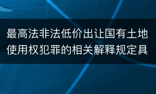 最高法非法低价出让国有土地使用权犯罪的相关解释规定具体有哪些主要内容
