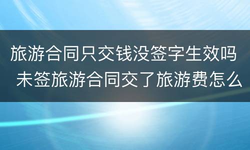 旅游合同只交钱没签字生效吗 未签旅游合同交了旅游费怎么办